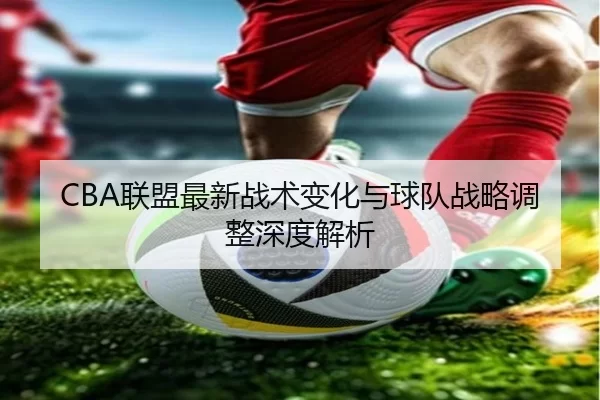 CBA联盟最新战术变化与球队战略调整深度解析