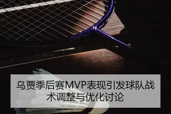 乌贾季后赛MVP表现引发球队战术调整与优化讨论